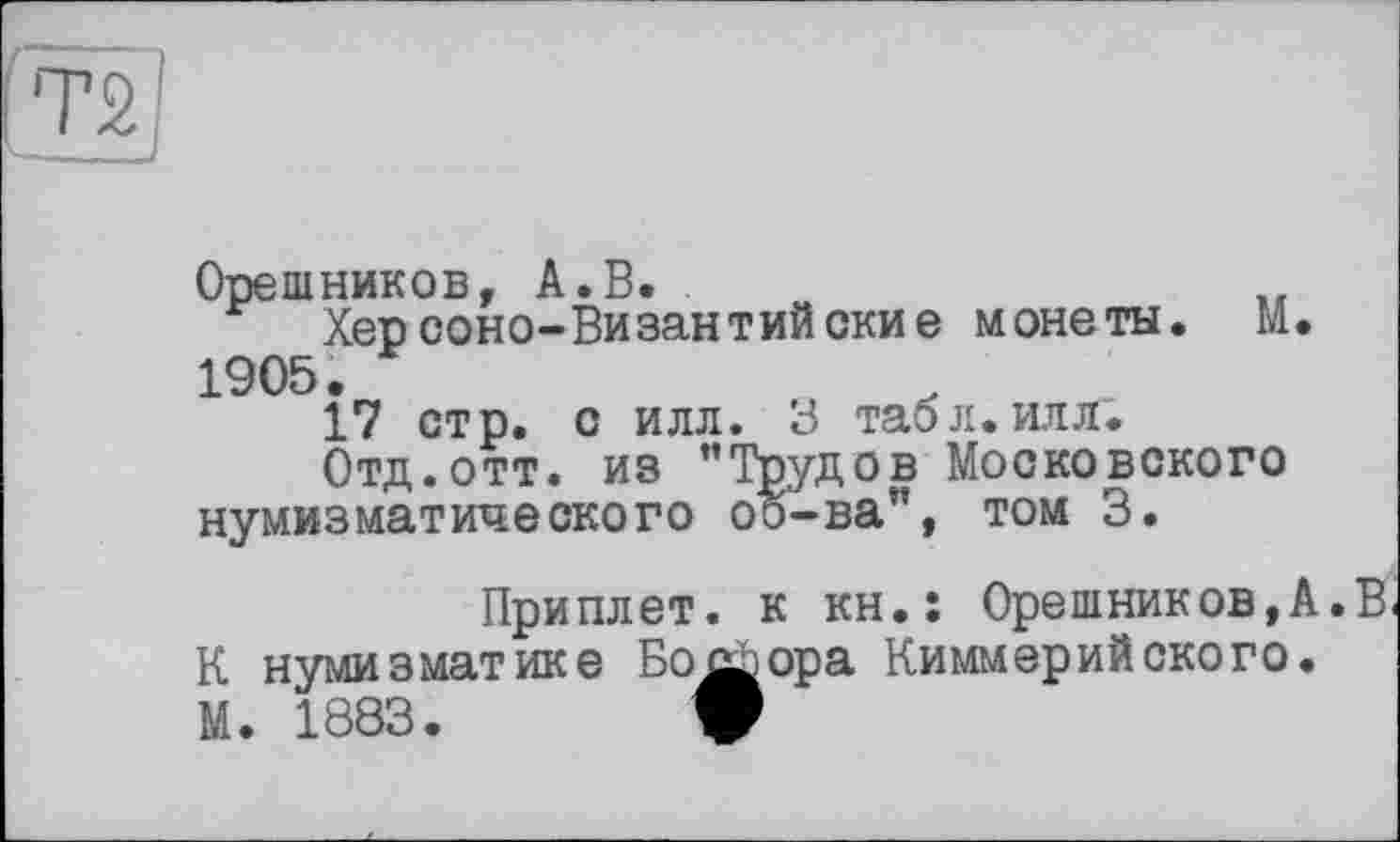 ﻿Орешников, А. В.
Херсоно-Византийские монеты. М. 1905.
17 стр. с илл. 3 табл.илл.
Отд.отт. из ’’Трудов Московского нумизматического оо-ва”, том 3.
Приплет. к kh.î Орешников,А.В К нумизматике Бофора Киммерийского.
М. 1883.	W